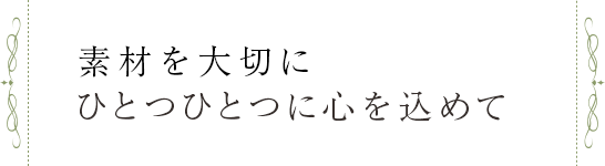 素材を大切に、ひとつひとつに 心を込めて。